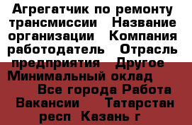 Агрегатчик по ремонту трансмиссии › Название организации ­ Компания-работодатель › Отрасль предприятия ­ Другое › Минимальный оклад ­ 50 000 - Все города Работа » Вакансии   . Татарстан респ.,Казань г.